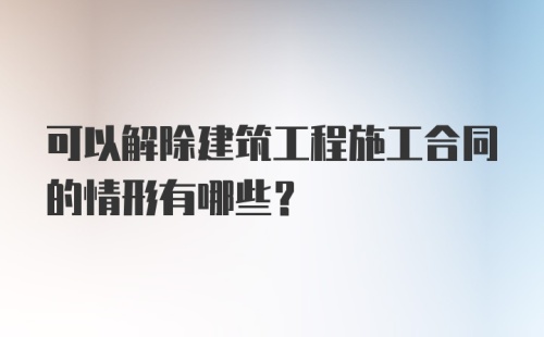 可以解除建筑工程施工合同的情形有哪些？