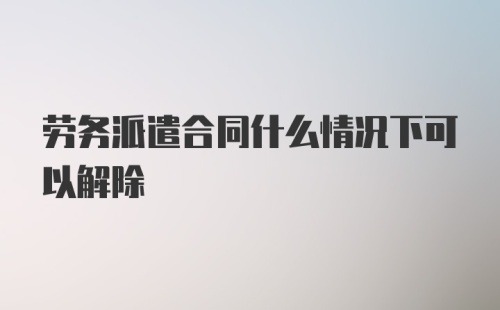 劳务派遣合同什么情况下可以解除