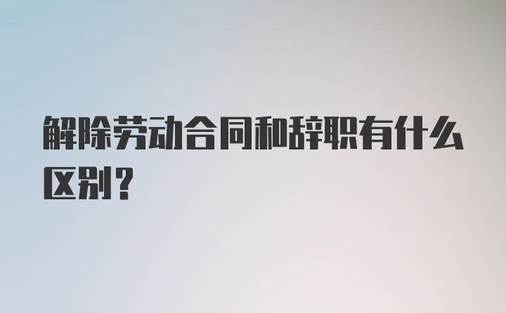 解除劳动合同和辞职有什么区别？