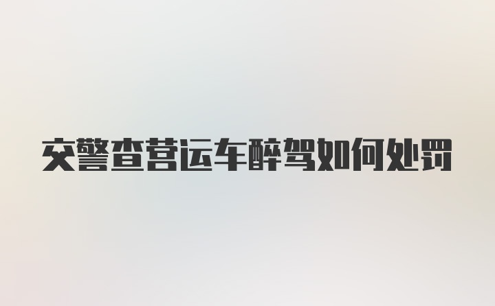 交警查营运车醉驾如何处罚