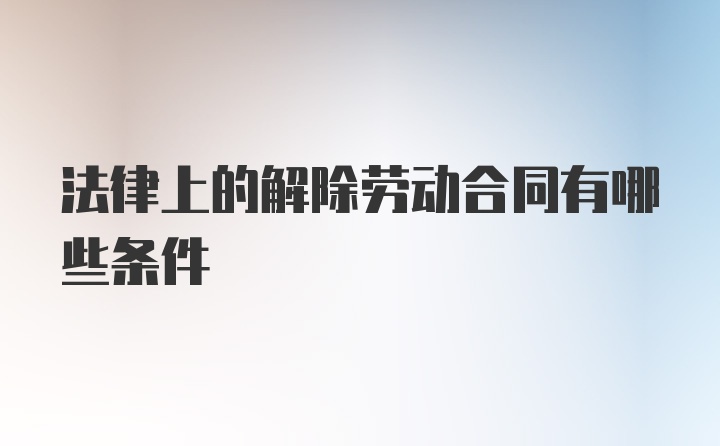 法律上的解除劳动合同有哪些条件