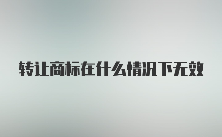 转让商标在什么情况下无效