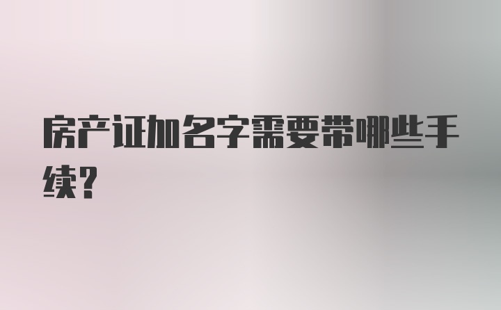 房产证加名字需要带哪些手续？