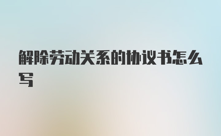 解除劳动关系的协议书怎么写