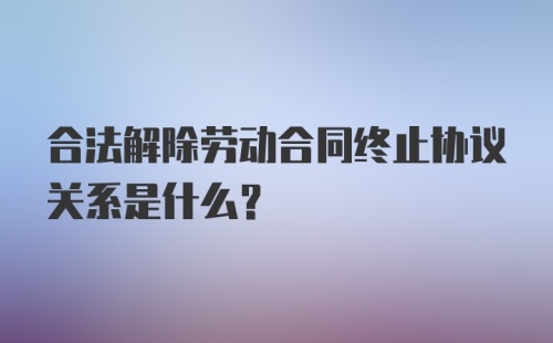 合法解除劳动合同终止协议关系是什么?