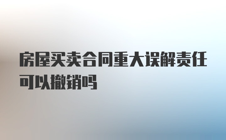 房屋买卖合同重大误解责任可以撤销吗