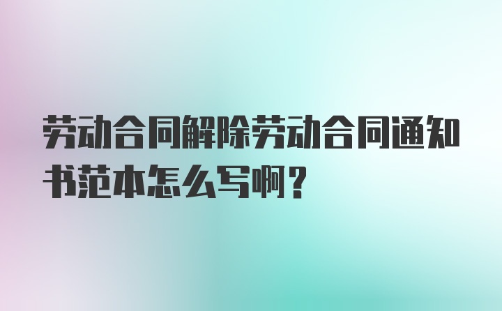 劳动合同解除劳动合同通知书范本怎么写啊？