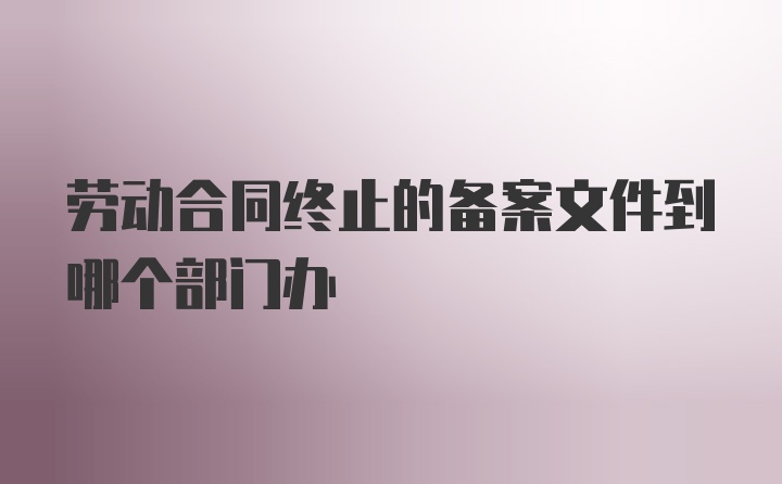 劳动合同终止的备案文件到哪个部门办