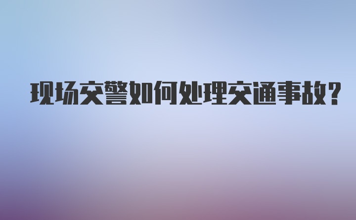 现场交警如何处理交通事故?