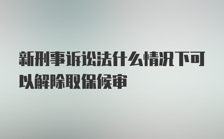 新刑事诉讼法什么情况下可以解除取保候审