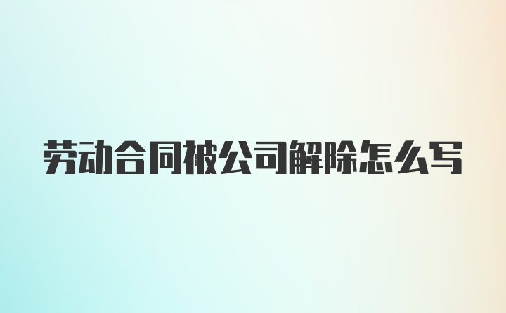 劳动合同被公司解除怎么写