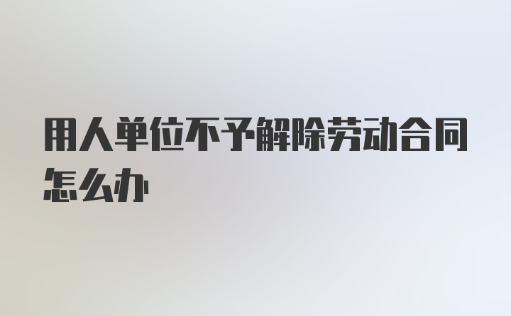 用人单位不予解除劳动合同怎么办