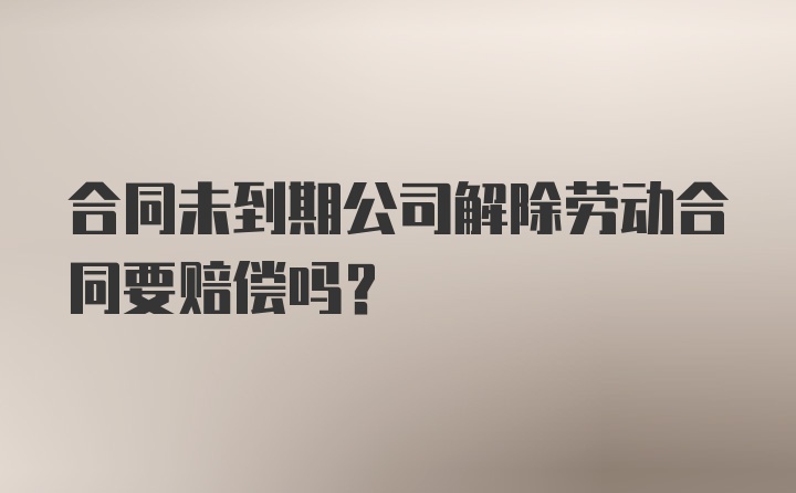 合同未到期公司解除劳动合同要赔偿吗?