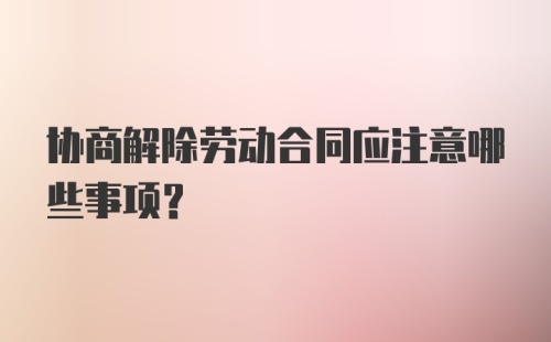 协商解除劳动合同应注意哪些事项？