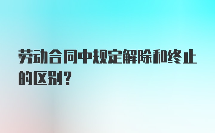 劳动合同中规定解除和终止的区别？