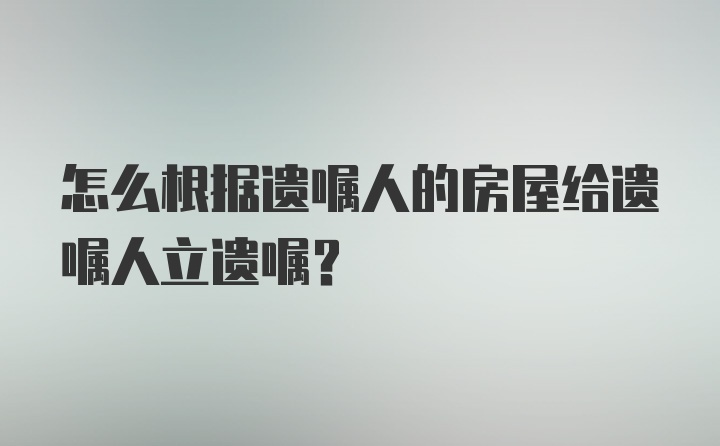 怎么根据遗嘱人的房屋给遗嘱人立遗嘱?