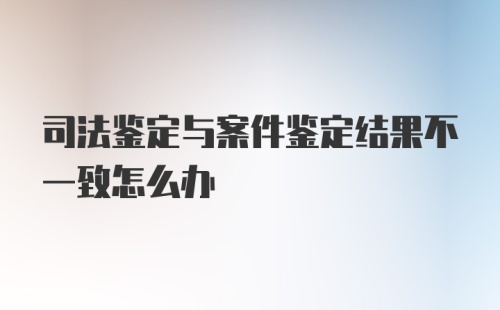 司法鉴定与案件鉴定结果不一致怎么办