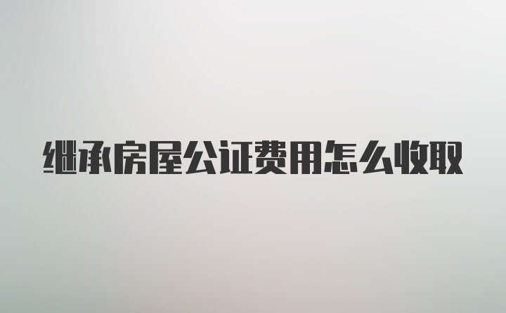 继承房屋公证费用怎么收取