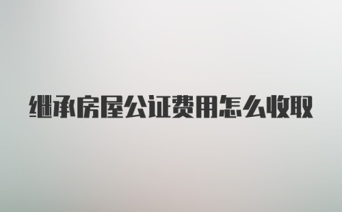 继承房屋公证费用怎么收取