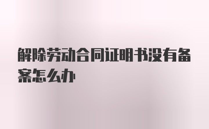 解除劳动合同证明书没有备案怎么办