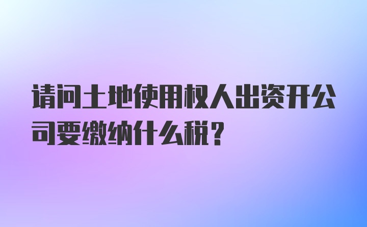 请问土地使用权人出资开公司要缴纳什么税？