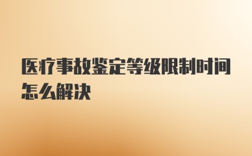 医疗事故鉴定等级限制时间怎么解决