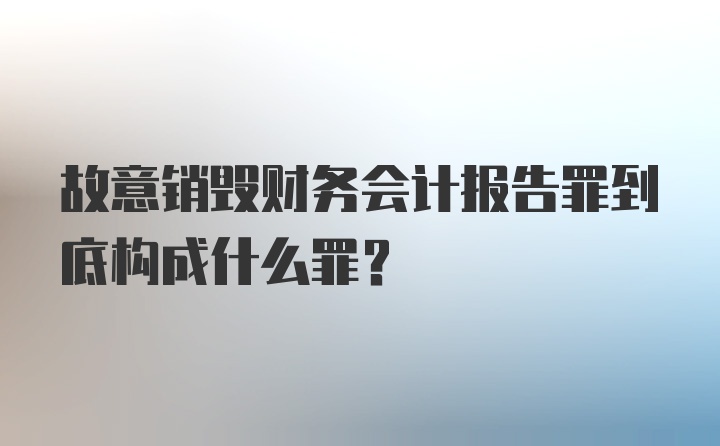 故意销毁财务会计报告罪到底构成什么罪？