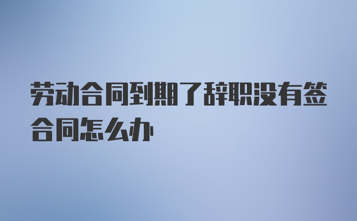 劳动合同到期了辞职没有签合同怎么办