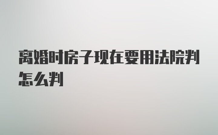 离婚时房子现在要用法院判怎么判