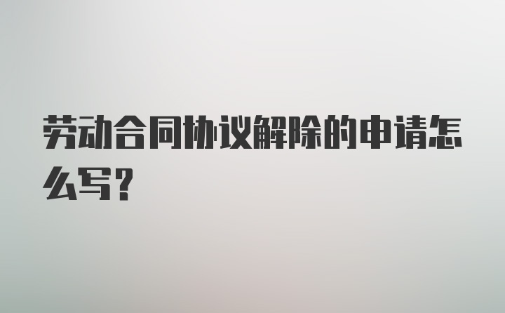 劳动合同协议解除的申请怎么写？