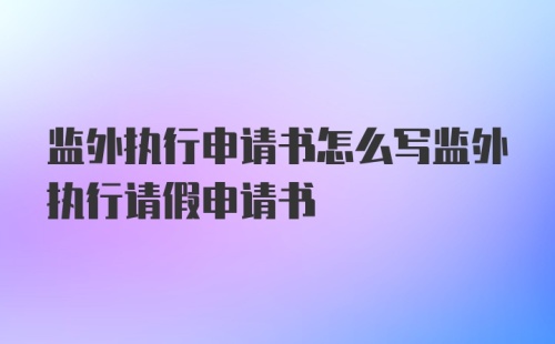 监外执行申请书怎么写监外执行请假申请书