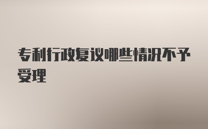 专利行政复议哪些情况不予受理
