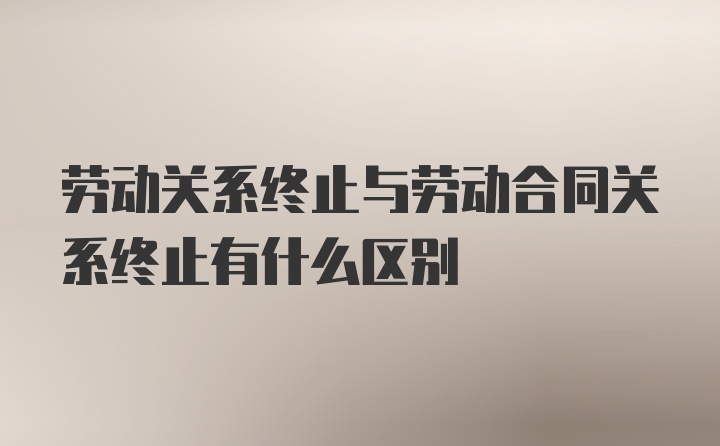 劳动关系终止与劳动合同关系终止有什么区别