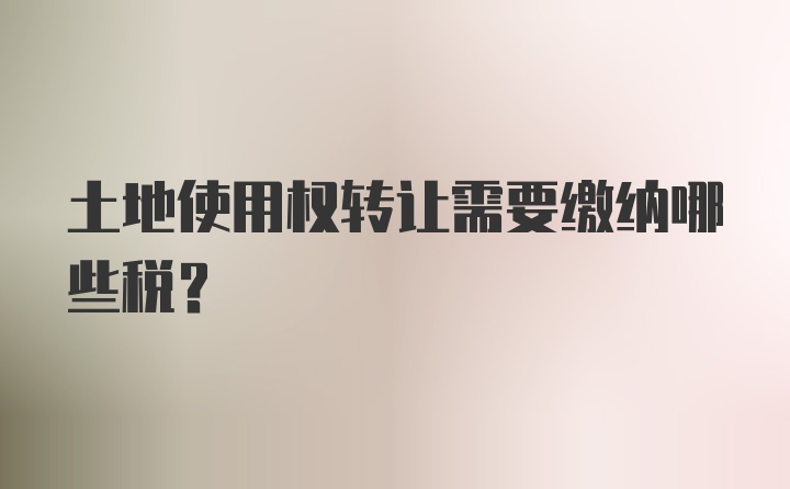 土地使用权转让需要缴纳哪些税?