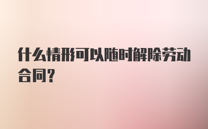 什么情形可以随时解除劳动合同？