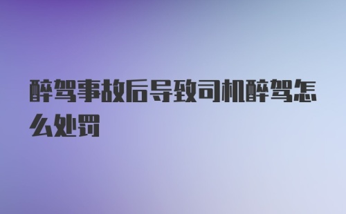 醉驾事故后导致司机醉驾怎么处罚