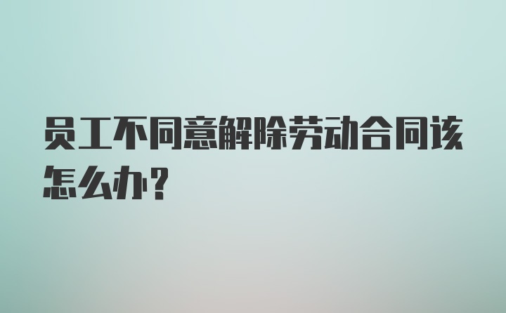 员工不同意解除劳动合同该怎么办？