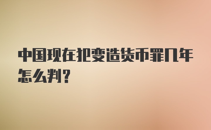 中国现在犯变造货币罪几年怎么判?