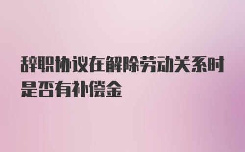 辞职协议在解除劳动关系时是否有补偿金