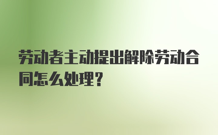 劳动者主动提出解除劳动合同怎么处理？