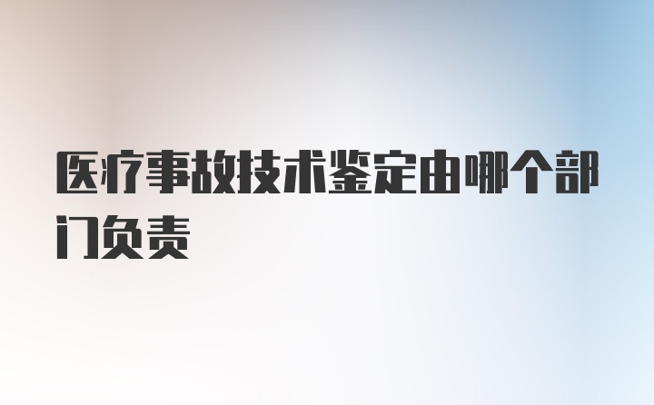 医疗事故技术鉴定由哪个部门负责