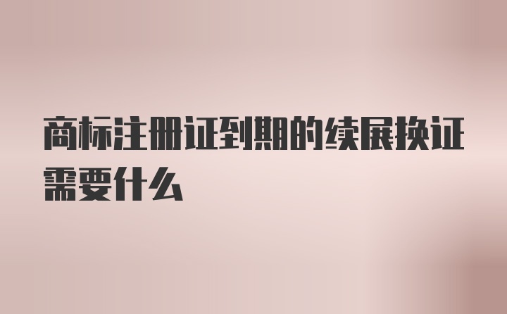 商标注册证到期的续展换证需要什么