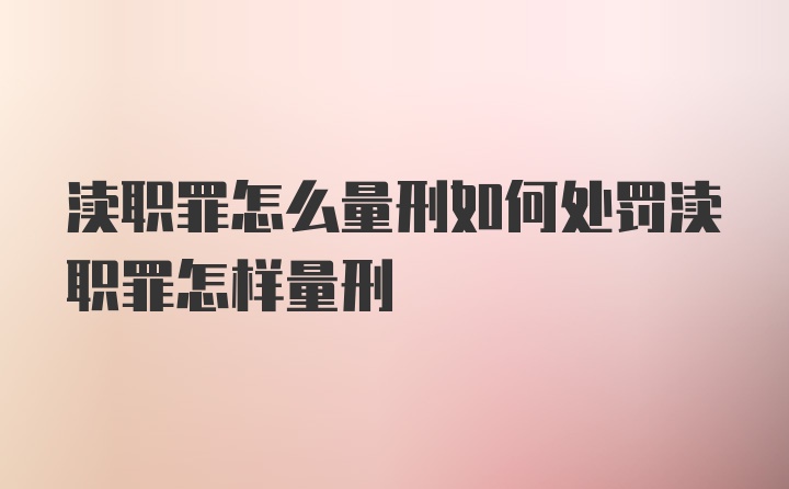 渎职罪怎么量刑如何处罚渎职罪怎样量刑