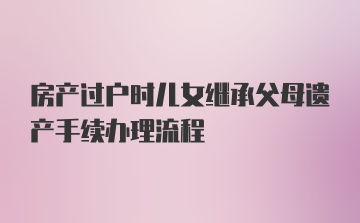 房产过户时儿女继承父母遗产手续办理流程