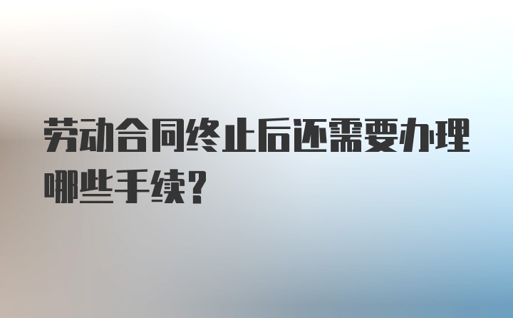 劳动合同终止后还需要办理哪些手续？