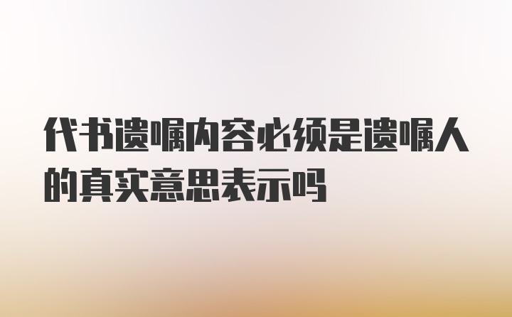 代书遗嘱内容必须是遗嘱人的真实意思表示吗