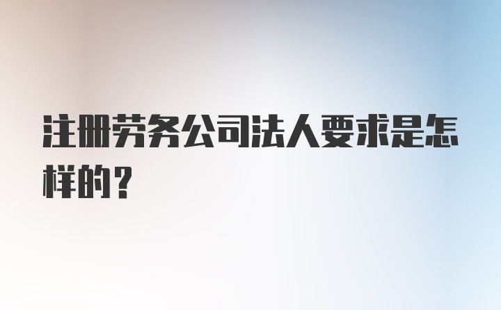 注册劳务公司法人要求是怎样的?