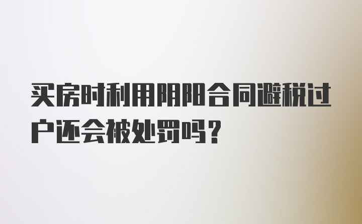 买房时利用阴阳合同避税过户还会被处罚吗？