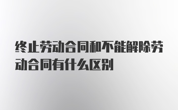 终止劳动合同和不能解除劳动合同有什么区别