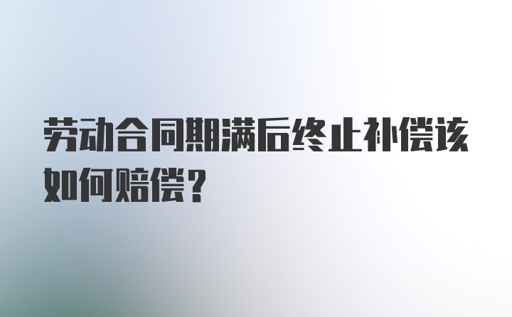 劳动合同期满后终止补偿该如何赔偿？